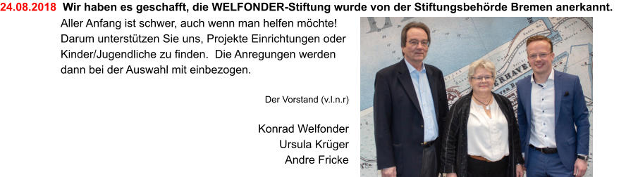 24.08.2018  Wir haben es geschafft, die WELFONDER-Stiftung wurde von der Stiftungsbehörde Bremen anerkannt. Aller Anfang ist schwer, auch wenn man helfen möchte! Darum unterstützen Sie uns, Projekte Einrichtungen oder Kinder/Jugendliche zu finden.  Die Anregungen werden dann bei der Auswahl mit einbezogen.  Der Vorstand (v.l.n.r)  Konrad Welfonder Ursula Krüger Andre Fricke