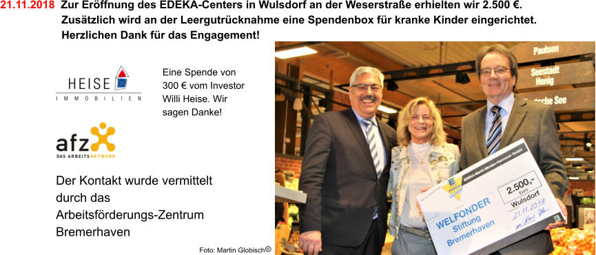 Der Kontakt wurde vermittelt durch das Arbeitsförderungs-Zentrum Bremerhaven 21.11.2018  Zur Eröffnung des EDEKA-Centers in Wulsdorf an der Weserstraße erhielten wir 2.500 €.     Zusätzlich wird an der Leergutrücknahme eine Spendenbox für kranke Kinder eingerichtet.    Herzlichen Dank für das Engagement! Foto: Martin Globisch Eine Spende von 300 € vom Investor Willi Heise. Wir sagen Danke!