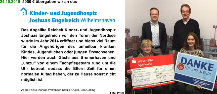 24.10.2019  5000 € übergaben wir an das Das Angelika Reichelt Kinder- und Jugendhospiz Joshuas Engelreich vor den Toren der Nordsee wurde im Jahr 2014 eröffnet und bietet viel Raum für die Angehörigen des unheilbar kranken Kindes, Jugendlichen oder jungen Erwachsenen. Hier werden auch Gäste aus Bremerhaven und „umzu“ von einem Fachpflegeteam rund um die Uhr betreut, sodass die Eltern Zeit für einen normalen Alltag haben, der zu Hause sonst nicht möglich ist.  Andre Fricke, Konrad Welfonder, Ursula Krüger, Lisa Garling Foto: Privat